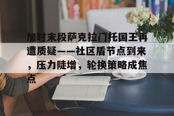 官方网站包含加时末段萨克拉门托国王再遭质疑——社区盾节点到来，压力陡增，轮换策略成焦点的词条